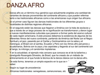 DANZA AFRO


Danza afro es un término muy genérico que actualmente engloba una cantidad de
variantes de danzas provenientes del continente africano y que pueden referirse
tanto a las tradicionales africanas como a las americanas cuyo origen fue africano.



En el primer caso figuran las danzas tradicionales de los diferentes grupos o
localidades de distintas regiones africanas.



En el segundo están las danzas que llegaron a América con la trata de esclavos y
que a través de un largo proceso de re significación se transformaron y dieron lugar
a nuevas manifestaciones culturales que pasaron a formar parte del acervo cultural
de cada región americana. A este proceso debemos la existencia de algunos de los
diferentes ritmos del nuevo continente, partiendo de América del Norte con el Negro
Spiritual y el jazz, pasando por el Caribe y Centroamérica con la salsa y el
merengue, el Brasil con el samba, Ecuador y Perú con los ritmos afro peruanos y
ecuatorianos, Bolivia con la zaya y los caporales y llegando al sur del continente con
el tango, la milonga y el candombe rioplatense.



Y en la actualidad, el ejemplo más cercano que conozco es el de la bailarina y
coreógrafa Rosangela Silvestre, de Brasil, que ha creado de un método de
entrenamiento en el que funde la técnica de la danza clásica con la danza afro.



De esta forma, tenemos un amplio espectro en lo que se refiere a “danza afro” a
saber:



Según su lugar de procedencia:



Africanas tradicionales: senegalesas, camerunenses, etc

 