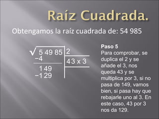 Obtengamos la raíz cuadrada de: 54 985
5 49 85√ 2
Paso 5
Para comprobar, se
duplica el 2 y se
añade el 3, nos
queda 43 y se
multiplica por 3, si no
pasa de 149, vamos
bien, si pasa hay que
rebajarle uno al 3. En
este caso, 43 por 3
nos da 129.
−4
1 49
43 x 3
−1 29
 
