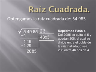 Obtengamos la raíz cuadrada de: 54 985
5 49 85√ 2 Repetimos Paso 4
Del 2085 se quita el 5 y
quedan 208, el cual se
divide entre el doble de
la raíz hallada, o sea,
208 entre 46 nos da 4.
−4
1 49
3
43x3
−1 29
2085
 