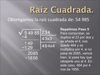 Obtengamos la raíz cuadrada de: 54 985
5 49 85√ 2
Repetimos Paso 5
Para comprobar, se
duplica el 23 por dos y
se añade el 4, nos
queda 464 y se
multiplica por 4, si no
pasa de 2085, vamos
bien, si pasa hay que
rebajarle uno al 4. En
este caso, 464 por 4
nos da 1856.
−4
1 49
3
43x3
−1 29
2085
4
464x4
−1856
 