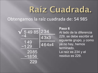 Obtengamos la raíz cuadrada de: 54 985
5 49 85√ 2
Paso 6
Al lado de la diferencia
229, se debe escribir el
siguiente grupo, y como
ya no hay, hemos
terminado.
La raíz es 234 y el
residuo es 229.
−4
1 49
3
43x3
−1 29
2085
4
464x4
−1856
229
 