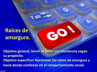 Objetivo general: Servir al Señor con excelencia según
su propósito.
Objetivo específico: Reconocer las raices de amargura y
hacia donde conllevan en el comportamiento social.
Raices de
amargura.
 