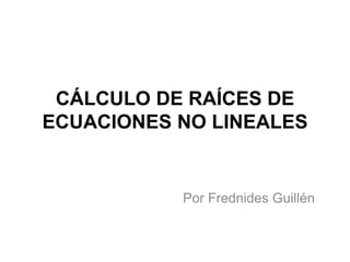CÁLCULO DE RAÍCES DE
ECUACIONES NO LINEALES
Por Frednides Guillén
 