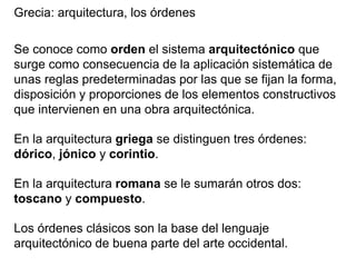 Grecia: arquitectura, los órdenes
Se conoce como orden el sistema arquitectónico que
surge como consecuencia de la aplicación sistemática de
unas reglas predeterminadas por las que se fijan la forma,
disposición y proporciones de los elementos constructivos
que intervienen en una obra arquitectónica.
En la arquitectura griega se distinguen tres órdenes:
dórico, jónico y corintio.
En la arquitectura romana se le sumarán otros dos:
toscano y compuesto.
Los órdenes clásicos son la base del lenguaje
arquitectónico de buena parte del arte occidental.
 
