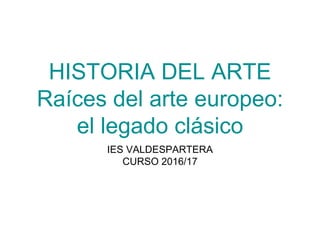 HISTORIA DEL ARTE
Raíces del arte europeo:
el legado clásico
IES VALDESPARTERA
CURSO 2016/17
 
