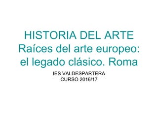 HISTORIA DEL ARTE
Raíces del arte europeo:
el legado clásico. Roma
IES VALDESPARTERA
CURSO 2016/17
 