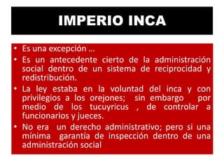 IMPERIO INCA
• Es una excepción …
• Es un antecedente cierto de la administración
social dentro de un sistema de reciprocidad y
redistribución.
• La ley estaba en la voluntad del inca y con
privilegios a los orejones; sin embargo por
medio de los tucuyricus , de controlar a
funcionarios y jueces.
• No era un derecho administrativo; pero si una
mínima garantía de inspección dentro de una
administración social

 