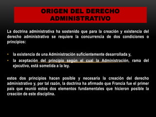 ORIGEN DEL DERECHO
ADMINISTRATIVO
La doctrina administrativa ha sostenido que para la creación y existencia del
derecho administrativo se requiere la concurrencia de dos condiciones o
principios:
• la existencia de una Administración suficientemente desarrollada y,
• la aceptación del principio según el cual la Administración, rama del
ejecutivo, está sometida a la ley.
estos dos principios hacen posible y necesaria la creación del derecho
administrativo y, por tal razón, la doctrina ha afirmado que Francia fue el primer
país que reunió estos dos elementos fundamentales que hicieron posible la
creación de este disciplina.

 