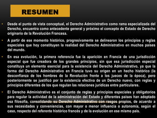 RESUMEN
•

Desde el punto de vista conceptual, el Derecho Administrativo como rama especializada del
Derecho, encuentra como antecedente general y próximo el concepto de Estado de Derecho
originario de la Revolución Francesa.

•

A partir de ese momento histórico, progresivamente se delinearon los principios y reglas
especiales que hoy constituyen la realidad del Derecho Administrativo en muchos países
del mundo.

•

En esa evolución, la primera referencia fue la aparición en Francia de una jurisdicción
especial que fue creadora de los grandes principios, sin que esa jurisdicción especial
constituya un elemento esencial para la existencia del Derecho Administrativo, ya que la
forma del Derecho Administrativo en Francia tuvo su origen en un hecho histórico (la
desconfianza de los hombres de la Revolución frente a los jueces de la época), pero
posteriormente se justificó por la existencia efectiva de un Derecho nuevo, con reglas y
principios diferentes de los que regulan las relaciones jurídicas entre particulares.

•

El Derecho Administrativo es el conjunto de reglas y principios especiales y obligatorios
para regular la actividad de la administración del Estado y diferentes países han adoptado
esa filosofía, consolidando su Derecho Administrativo con rasgos propios, de acuerdo a
sus necesidades y conveniencias, con mayor o menor influencia o autonomía, según el
caso, respecto del referente histórico francés y de la evolución en ese mismo país.

 