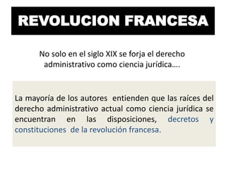 REVOLUCION FRANCESA
No solo en el siglo XIX se forja el derecho
administrativo como ciencia jurídica….

La mayoría de los autores entienden que las raíces del
derecho administrativo actual como ciencia jurídica se
encuentran en las disposiciones, decretos y
constituciones de la revolución francesa.

 