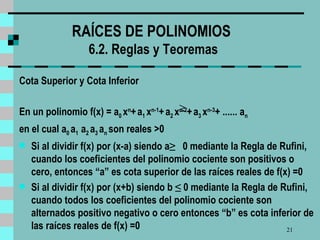 RAÍCES DE POLINOMIOS   6 .2. Reglas y Teoremas Cota Superior y Cota Inferior En un polinomio f (x) = a 0  x n +   a 1  x n-1 +   a 2  x n-2 +   a 3  x n-3 + ......  a n  en el cual a 0   a 1  a 2  a 3  a n  son reales  > 0 Si al dividir f(x) por (x-a) siendo a ≥   0 mediante la Regla de Rufini, cuando los coeficientes del polinomio cociente son positivos o cero, entonces “a” es cota superior de las raíces reales de f(x) =0 Si al dividir f(x) por (x+b) siendo b  ≤  0 mediante la Regla de Rufini, cuando todos los coeficientes del polinomio cociente son alternados positivo negativo o cero entonces “b” es cota inferior de las raíces reales de f(x) =0 