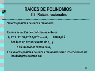 RAÍCES DE POLINOMIOS   6 .3. Raíces racionales Valores posibles de raíces racionales En una ecuación de coeficientes enteros  a 0  x n +   a 1  x n-1 +   a 2  x n-2 +   a 3  x n-3 + ......  a n  con a 0  ≠  0 Sea b es un divisor exacto de  a n  y  c es un divisor exacto de  a 0  Los valores posibles de raíces racionales serán los cocientes de los divisores exactos b/c 