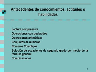 Antecedentes de conocimientos, actitudes o habilidades   Lectura comprensiva Operaciones con quebrados Operaciones aritméticas Conjuntos de números Números Complejos Solución de ecuaciones de segundo grado por medio de la fórmula general Combinaciones   