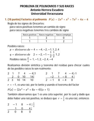 PROBLEMA DE POLINOMIOS Y SUS RAICES
Antonio Herrera Escudero
Universidad Veracruzana
1. (18 puntos) Factorice al polinomio ( ) = + + + −
Regla de los signos de Descartes:
para raíces positivas tenemos un cambio de signo
para raíces negativas tenemos tres cambios de signo
Raíces positivas Raíces negativas Raíces complejas
1 3 0
1 1 2
Posibles raíces:
= 	 − 4 = −4, −2, −1, 1, 2, 4
= 	 					2 = −2, −1 −
1
2
,
1
2
	1, 2
Posibles raíces: = 1, −1, 2, −2, 4, −4
Realizamos división sintética y teorema del residuo para checar cuales
de las posibles raíces lo son realmente:
2					1							7							4					 − 4|1 2							1								7									4			 − 4|-1
							2							0					10								14| 							−2							1				 − 8								4	|
2				3						10				14								10 2			 − 1							8			 − 4								0
= −1, es una raíz, por lo tanto y usando el teorema del factor
( ) = (2 − + 8 − 4)( + 1)
También observamos que 1 es una cota superior, por lo cual y dado que
debe haber una raíz positiva, se deduce que = es una raíz, entonces
2					 − 1							8					 − 4 |	
												1								0										4	|
2									0								8											0
 