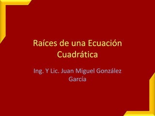 Raíces de una Ecuación
Cuadrática
Ing. Y Lic. Juan Miguel González
García
 