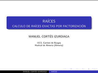 RA´
                           ICES
CALCULO DE RA´                           ´
             ICES EXACTAS POR FACTORIZACION


                      ´
           MANUEL CORTES IZURDIAGA

                   I.E.S. Carmen de Burgos
                 Hu´rcal de Almer´ (Almer´
                    e            ıa       ıa)




                 ´
      MANUEL CORTES IZURDIAGA    RA´
                                   ICES
 
