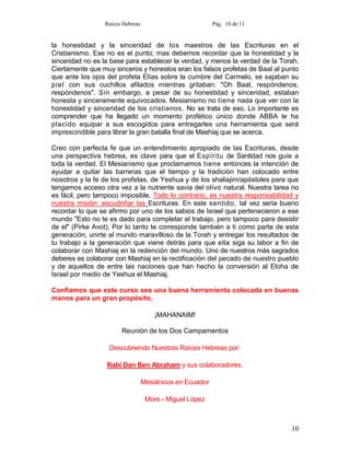 Raíces Hebreas                           Pág. 10 de 11


la honestidad y la sinceridad de los maestros de las Escrituras en el
Cristianismo. Ese no es el punto; mas debemos recordar que la honestidad y la
sinceridad no es la base para establecer la verdad, y menos la verdad de la Torah.
Ciertamente que muy sinceros y honestos eran los falsos profetas de Baal al punto
que ante los ojos del profeta Elías sobre la cumbre del Carmelo, se sajaban su
piel con sus cuchillos afilados mientras gritaban: "Oh Baal, respóndenos,
respóndenos". Sin embargo, a pesar de su honestidad y sinceridad, estaban
honesta y sinceramente equivocados. Mesianismo no tiene nada que ver con la
honestidad y sinceridad de los cristianos. No se trata de eso. Lo importante es
comprender que ha llegado un momento profético único donde ABBA le ha
placido equipar a sus escogidos para entregarles una herramienta que será
imprescindible para librar la gran batalla final de Mashiaj que se acerca.

Creo con perfecta fe que un entendimiento apropiado de las Escrituras, desde
una perspectiva hebrea, es clave para que el Espíritu de Santidad nos guíe a
toda la verdad. El Mesianismo que proclamamos tiene entonces la intención de
ayudar a quitar las barreras que el tiempo y la tradición han colocado entre
nosotros y la fe de los profetas, de Yeshua y de los shaliajim/apóstoles para que
tengamos acceso otra vez a la nutriente savia del olivo natural. Nuestra tarea no
es fácil, pero tampoco imposible. Todo lo contrario, es nuestra responsabilidad y
nuestra misión: escudriñar las Escrituras. En este sentido, tal vez seria bueno
recordar lo que se afirmo por uno de los sabios de Israel que pertenecieron a ese
mundo "Esto no te es dado para completar el trabajo, pero tampoco para desistir
de el" (Pirke Avot). Por lo tanto te corresponde también a ti como parte de esta
generación, unirte al mundo maravilloso de la Torah y entregar los resultados de
tu trabajo a la generación que viene detrás para que ella siga su labor a fin de
colaborar con Mashiaj en la redención del mundo. Uno de nuestros más sagrados
deberes es colaborar con Mashiaj en la rectificación del pecado de nuestro pueblo
y de aquellos de entre las naciones que han hecho la conversión al Eloha de
Israel por medio de Yeshua el Mashiaj.

Confiamos que este curso sea una buena herramienta colocada en buenas
manos para un gran propósito.

                                      ¡MAHANAIM!

                       Reunión de los Dos Campamentos

                   Descubriendo Nuestras Raíces Hebreas por:

                  Rabí Dan Ben Abraham y sus colaboradores.

                                  Mesiánicos en Ecuador

                                   More.- Miguel López



                                                                               10
 