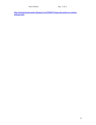 Raíces Hebreas                   Pág. 11 de 11


http://mesianicosecuador.blogspot.com/2008/01/segunda-parte-en-nuestro-
articulo.html




                                                                          11
 