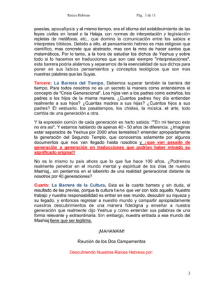 Raíces Hebreas                       Pág. 3 de 11


poesías, apocalipsis y al mismo tiempo, era el idioma del establecimiento de las
leyes civiles en Israel o la Halaja, con normas de interpretación y legislación
repletas de metáforas, etc., que domino la comunicación entre los sabios e
interpretes bíblicos. Debido a ello, el pensamiento hebreo es mas religioso que
científico, mas concrete que abstracto, mas con la mira de hacer santos que
matemáticos. Por lo tanto, a la hora de estudiar los dichos de Yeshua y sobre
todo si lo hacemos en traducciones que son casi siempre "interpretaciones",
esta barrera podría aislarnos y separarnos de la esencialidad de sus dichos para
poner en sus labios pensamientos y conceptos teológicos que son mas
nuestras palabras que las Suyas.

Tercero: La Barrera del Tiempo. Debemos superar también la barrera del
tiempo. Para todos nosotros no es un secreto la manera como entendemos el
concepto de "Crisis Generacional". Los hijos ven a los padres como extraños, los
padres a los hijos de la misma manera. ¿Cuantos padres hoy día entienden
realmente a sus hijos? ¿Cuantas madres a sus hijas? ¿Cuantos hijos a sus
padres? El vestuario, los pasatiempos, los chistes, la música, el arte, todo
cambia de una generación a otra.

Y la expresión común de cada generación es harto sabida: ''"En mi tiempo esto
no era así". Y estamos hablando de apenas 40 - 50 años de diferencia. ¿Imaginas
estar separados de Yeshua por 2000 años terrestres? entender apropiadamente
la generación del Segundo Templo, que conocemos solamente por algunos
documentos que nos van llegado hasta nosotros y ¿que van pasado de
generación a generación en traducciones que podrían haber minado su
significado original?

No es lo mismo tu país ahora que lo que fue hace 100 años. ¿Podremos
realmente penetrar en el mundo mental y espiritual de tos días de nuestro
Mashiaj., sin perdernos en el laberinto de una realidad generacional distante de
nosotros por 40 generaciones?

Cuarto: La Barrera de la Cultura. Esta es la cuarta barrera y sin duda, el
resultado de las previas, porque la cultura tiene que ver con todo aquello. Nuestro
trabajo y nuestra responsabilidad es entrar en ese mundo, descubrir su riqueza y
su legado, y entonces regresar a nuestro mundo y compartir apropiadamente
nuestros descubrimientos de una manera fidedigna y enseñar a nuestra
generación que realmente dijo Yeshua y como entender sus palabras de una
forma relevante y extraordinaria. Sin embargo, nuestra entrada a ese mundo del
Mashiaj tiene que ser legitima.

                                  ¡MAHANAIM!

                       Reunión de los Dos Campamentos

                  Descubriendo Nuestras Raíces Hebreas por:



                                                                                 3
 