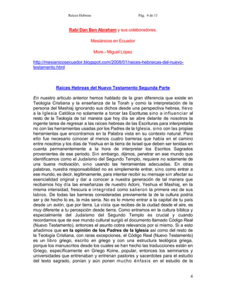 Raíces Hebreas                         Pág. 4 de 11



                  Rabí Dan Ben Abraham y sus colaboradores.

                               Mesiánicos en Ecuador

                                   More.- Miguel López

http://mesianicosecuador.blogspot.com/2008/01/raices-hebraicas-del-nuevo-
testamento.html



           Raíces Hebreas del Nuevo Testamento Segunda Parte

En nuestro articulo anterior hemos hablado de la gran diferencia que existe en
Teología Cristiana y la enseñanza de la Torah y como la interpretación de la
persona del Mashiaj ignorando sus dichos desde una perspectiva hebrea, llevo
a la Iglesia Católica no solamente a torcer las Escrituras sino a influenciar al
resto de la Teología de tal manera que hoy día se abre delante de nosotros la
ingente tarea de regresar a las raíces hebreas de las Escrituras para interpretarla
no con las herramientas usadas por los Padres de la Iglesia, sino con las propias
herramientas que encontramos en la Palabra vista en su contexto natural. Para
ello fue necesario conocer al menos cuatro barreras que había en el camino
entre nosotros y los días de Yeshua en la tierra de Israel que deben ser tenidas en
cuenta permanentemente a la hora de interpretar los Escritos Sagrados
provenientes de ese periodo. Sin embargo, dijimos, penetrar en ese mundo que
identificamos como el Judaísmo del Segundo Templo, requiere no solamente de
una buena motivación, sino usando las herramientas adecuadas. En otras
palabras, nuestra responsabilidad no es simplemente entrar, sino como entrar a
ese mundo, es decir, legítimamente, para intentar recibir su mensaje sin afectar su
esencialidad original y dar a conocer a nuestra generación de tal manera que
recibamos hoy día las enseñanzas de nuestro Adoni, Yeshua el Mashiaj, en la
misma intensidad, frescura e integridad como salieron la primera vez de sus
labios. De todas las barreras consideradas previamente la de la cultura podría
ser y de hecho lo es, la más seria. No es lo mismo entrar a la capital de tu país
desde un avión, que por tierra. La vista que recibes de la ciudad desde el aire, es
muy diferente a tu percepción desde tierra. Como entramos en la cultura bíblica y
especialmente del Judaísmo del Segundo Templo es crucial y cuando
recordamos que de ese mundo cultural surgió el documento llamado Código Real
(Nuevo Testamento), entonces el asunto cobra relevancia por si mismo. Si a esto
añadimos que en la opinión de los Padres de la Iglesia así como del resto de
la Teología Cristiana, con raras excepciones, el Código Real (Nuevo Testamento)
es un libro griego, escrito en griego y con una estructura teológica griega,
porque los manuscritos desde los cuales se han hecho las traducciones están en
Griego, específicamente en Griego Koine, popular, entonces los seminarios y
universidades que entrenaban y entrenan pastores y sacerdotes para el estudio
del texto sagrado, ponían y aún ponen mucho énfasis en el estudio de la


                                                                                 4
 