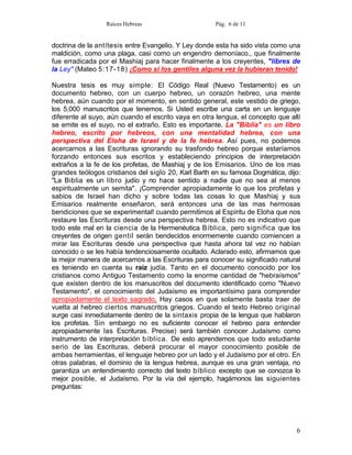 Raíces Hebreas                      Pág. 6 de 11


doctrina de la antítesis entre Evangelio. Y Ley donde esta ha sido vista como una
maldición, como una plaga, casi como un engendro demoníaco., que finalmente
fue erradicada por el Mashiaj para hacer finalmente a los creyentes, "libres de
la Ley" (Mateo 5:17-18) ¡Como si los gentiles alguna vez la hubieran tenido!

Nuestra tesis es muy simple: El Código Real (Nuevo Testamento) es un
documento hebreo, con un cuerpo hebreo, un corazón hebreo, una mente
hebrea, aún cuando por el momento, en sentido general, este vestido de griego,
los 5,000 manuscritos que tenemos. Si Usted escribe una carta en un lenguaje
diferente al suyo, aún cuando el escrito vaya en otra lengua, el concepto que allí
se emite es el suyo, no el extraño. Esto es importante. La "Biblia" es un libro
hebreo, escrito por hebreos, con una mentalidad hebrea, con una
perspectiva del Eloha de Israel y de la fe hebrea. Así pues, no podemos
acercarnos a las Escrituras ignorando su trasfondo hebreo porque estaríamos
forzando entonces sus escritos y estableciendo principios de interpretación
extraños a la fe de los profetas, de Mashiaj y de los Emisarios. Uno de los mas
grandes teólogos cristianos del siglo 20, Karl Barth en su famosa Dogmática, dijo:
"La Biblia es un libro judío y no hace sentido a nadie que no sea al menos
espiritualmente un semita". ¡Comprender apropiadamente lo que los profetas y
sabios de Israel han dicho y sobre todas las cosas lo que Mashiaj y sus
Emisarios realmente enseñaron, será entonces una de las mas hermosas
bendiciones que se experimental! cuando permitimos al Espíritu de Eloha que nos
restaure las Escrituras desde una perspectiva hebrea. Esto no es indicativo que
todo este mal en la ciencia de la Hermenéutica Bíblica, pero significa que los
creyentes de origen gentil serán bendecidos enormemente cuando comiencen a
mirar las Escrituras desde una perspectiva que hasta ahora tal vez no habían
conocido o se les había tendenciosamente ocultado. Aclarado esto, afirmamos que
la mejor manera de acercarnos a las Escrituras para conocer su significado natural
es teniendo en cuenta su raíz judía. Tanto en el documento conocido por los
cristianos como Antiguo Testamento como la enorme cantidad de "hebraísmos"
que existen dentro de los manuscritos del documento identificado como "Nuevo
Testamento", el conocimiento del Judaísmo es importantísimo para comprender
apropiadamente el texto sagrado. Hay casos en que solamente basta traer de
vuelta al hebreo ciertos manuscritos griegos. Cuando el texto Hebreo original
surge casi inmediatamente dentro de la sintaxis propia de la lengua que hablaron
los profetas. Sin embargo no es suficiente conocer el hebreo para entender
apropiadamente las Escrituras. Precise) será también conocer Judaísmo como
instrumento de interpretación bíblica. De esto aprendemos que todo estudiante
serio de las Escrituras, deberá procurar el mayor conocimiento posible de
ambas herramientas, el lenguaje hebreo por un lado y el Judaísmo por el otro. En
otras palabras, el dominio de la lengua hebrea, aunque es una gran ventaja, no
garantiza un entendimiento correcto del texto bíblico excepto que se conozca lo
mejor posible, el Judaísmo. Por la vía del ejemplo, hagámonos las siguientes
preguntas:




                                                                                6
 