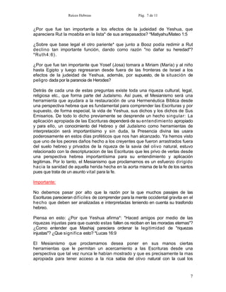 Raíces Hebreas                       Pág. 7 de 11


¿Por que fue tan importante a los efectos de la judeidad de Yeshua, que
apareciera Rut la moabita en la lista* de sus antepasados? *Matiyahu/Mateo 1:5

¿Sobre que base legal el otro pariente* que junto a Booz podía redimir a Rut
declino tan importante función, dando como razón "no dañar su heredad"?
*Ruth4:6).

¿Por que fue tan importante que Yosef (Josa) tomara a Miriam (María) y al niño
hasta Egipto y luego regresaran desde fuera de las fronteras de Israel a los
efectos de la judeidad de Yeshua, además, por supuesto, de la situación de
peligro dada por la paranoia de Herodes?

Detrás de cada una de estas preguntas existe toda una riqueza cultural, legal,
religiosa etc., que forma parte del Judaísmo. Así pues, el Mesianismo será una
herramienta que ayudara a la restauración de una Hermenéutica Bíblica desde
una perspectiva hebrea que es fundamental para comprender las Escrituras y por
supuesto, de forma especial, la vida de Yeshua, sus dichos y los dichos de Sus
Emisarios. De todo lo dicho previamente se desprende un hecho singular: La
aplicación apropiada de las Escrituras dependerá de su entendimiento apropiado
y para ello, un conocimiento del Hebreo y del Judaísmo como herramientas de
interpretación será importantísimo y sin duda, la Presencia divina las usara
poderosamente en estos días proféticos que nos han alcanzado. Ya hemos visto
que uno de los peores daños hecho a los creyentes que fueron arrastrados fuera
del suelo hebreo y privados de la riqueza de la savia del olivo natural, estuvo
relacionado con la descripturacion de las Escrituras que les privo de verlas desde
una perspectiva hebrea importantísima para su entendimiento y aplicación
legitimas. Por lo tanto, el Mesianismo que proclamamos es un esfuerzo dirigido
hacia la sanidad de aquella herida hecha en la aorta misma de la fe de los santos
pues que trata de un asunto vital para la fe.

Importante:

No debemos pasar por alto que la razón por la que muchos pasajes de las
Escrituras parecieran difíciles de comprender para la mente occidental gravita en el
hecho que deben ser analizadas e interpretadas teniendo en cuenta su trasfondo
hebreo.

Piensa en esto: ¿Por que Yeshua afirma*: "Haced amigos por medio de las
riquezas injustas para que cuando estas fallen os reciban en las moradas eternas"?
¿Como entender que Mashiaj pareciera ordenar la legitimidad de "riquezas
injustas''? ¿Que significa esto? *Lucas 16:9

El Mesianismo que proclamamos desea poner en sus manos ciertas
herramientas que le permitan un acercamiento a las Escrituras desde una
perspectiva que tal vez nunca le habían mostrado y que es precisamente la mas
apropiada para tener acceso a la rica sabia del olivo natural con la cual los


                                                                                  7
 