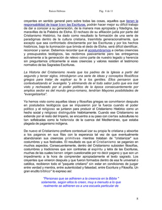 Raíces Hebreas                        Pág. 8 de 11


creyentes en sentido general pero sobre todas las cosas, aquellos que tienen la
responsabilidad de trazar bien las Escrituras, podrán hacer mejor su difícil trabajo
de dar a conocer a su generación, de la manera mas apropiada y fidedigna, las
maravillas de la Palabra de Eloha. El rechazo de su afiliación judía por parte del
Cristianismo Histórico, ha dado como resultado la formación de una serie de
paradigmas dentro de la cultura cristiana, trasmitida generacionalmente, que
excepto que sea confrontado directamente por las Escrituras y por los hechos
históricos, bajo la iluminación que brinda el dedo de Eloha, será difícil identificar,
reconocer y sanar. Debemos recordar que al acostumbrarnos a ciertas creencias
y presupuestos teológicos, las recibimos pasivamente pero las entregamos
activamente a la generación de relevo como parte de nuestro legado y herencia
sin preguntarnos críticamente si esas creencias y valores resisten el testimonio
normativo de las Sagradas Escrituras.

La Historia del Cristianismo revela que los padres de la Iglesia a partir del
segundo y tercer siglos, introdujeron una serie de ideas y conceptos filosóficos
griegos para tratar de explicar su fe a los gentiles. Ellos pensaron que
contextualizando el "evangelio “y eliminando de el todo sabor judío que era mal
visto y rechazado por el poder político de la época consecuentemente por
amplios sector es del mundo greco-romano, tendrían Mayores posibilidades de
"evangelizarlos".

Ya hemos visto como aquellas ideas y filosofías griegas se convirtieron después
en postulados teológicos que se impusieron por la fuerza cuando el poder
político y el religioso se juntaron para producir el Cristianismo Histórico como un
hecho social y religioso distinguible históricamente. Cuando ese Cristianismo se
extiende por el resto del Imperio, se encuentra a su paso con ciertas subculturas no
tan sofisticadas como la helenista de la cuenca del Mediterráneo, que estaba
plagada de paganismo indígena.

De nuevo el Cristianismo prefiere contextual izar su propia fe cristiana y absorbe
a los paganos en sus filas con la esperanza tal vez de que eventualmente
abandonaran sus creencias primitivas mientras trataban de "cristianizar" sus
costumbres y sus festivales. El resultado es que el Cristianismo se paganizo en
muchos aspectos. Consecuentemente, dentro del Cristianismo subsisten filosofías,
costumbres y tradiciones que son contrarias al espíritu y letra de las Escrituras,
muchas de las cuales tienen origen cuestionable por no decir pagano y que son un
impedimento a la hora de comprender apropiadamente el texto sagrado. Los
creyentes que vinieron después y que fueron formados dentro de esa fe universal o
católica, recibieron todo el "paquete cristiano" sin estar en condiciones de juzgar
entre verdad y mentira, entre autenticidad y falsedad, entre Escritura y Filosofía. Un
gran erudito bíblico* lo expreso así:

              "Personas que se adhieren a la creencia en la Biblia "
             solamente, según ellos lo creen, muy a menudo a lo que
              realmente se adhieren es a una escuela particular de



                                                                                    8
 