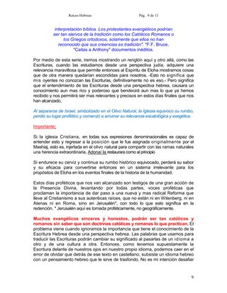Raíces Hebreas                        Pág. 9 de 11


           interpretación bíblica. Los protestantes evangélicos podrían
          ser tan siervos de la tradición como los Católicos Romanos o
                los Griegos ortodoxos, solamente que ellos no han
             reconocido que sus creencias es tradición". *F.F. Bruce,
                     "Caitas a Anthony" documentos inéditos.

Por medio de esta serie, iremos mostrando un renglón aquí y otro allá, como las
Escrituras, cuando las estudiamos desde una perspectiva judía, adquiere una
relevancia maravillosa que permite entonces al Espíritu de Eloha mostrarnos cosas
que de otra manera quedarían escondidas para nosotros. -Esto no significa que
mis oyentes no conozcan las Escrituras, definitivamente no es eso.- Pero significa
que el entendimiento de las Escrituras desde una perspectiva hebrea, causara un
conocimiento aun mas rico y poderoso que bendecirá aun mas lo que ya hemos
recibido y nos permitirá ser mas relevantes y precisos en estos días finales que nos
han alcanzado,

Al separarse de Israel, simbolizado en el Olivo Natural, la Iglesia equivoco su rumbo,
perdió su lugar profético y comenzó a arruinar su relevancia escatológica y exegética.

Importante:

Si la iglesia Cristiana, en todas sus expresiones denominacionales es capaz de
entender esto y regresar a la posición que le fue asignada originalmente por el
Mashiaj, esto es, injertada en el olivo natural para compartir con las ramas naturales
una herencia extraordinaria, Adonaí la restaurara como al principio

Si endurece su cerviz y continua su rumbo histórico equivocado, perderá su sabor
y su eficacia para convertirse entonces en un sistema irrelevante para los
propósitos de Eloha en los eventos finales de la historia de la humanidad.

Estos días proféticos que nos van alcanzado son testigos de una gran acción de
la Presencia Divina, levantando por todas partes, voces proféticas que
proclaman la importancia de dar paso a una nueva y mas radical Reforma que
lleve al Cristianismo a sus autenticas raíces, que no están ni en Witenberg, ni en
Atenas ni en Roma, sino en Jerusalén*, con todo lo que esto significa en la
redención. * Jerusalén aquí es tomada proféticamente, no geográficamente.

Muchos evangélicos sinceros y honestos, podrán ser tan católicos y
romanos sin saber que son doctrinas católicas y romanas lo que practican. El
problema viene cuando ignoramos la importancia que tiene el conocimiento de la
Escritura Hebrea desde una perspectiva hebrea. Las palabras que usamos para
traducir las Escrituras podrán cambiar su significado al pasarlas de un idioma a
otro y de una cultura a otra. Entonces, como tenemos supuestamente la
Escritura delante de nuestros ojos en nuestro propio idioma, podemos caer en el
error de olvidar que detrás de ese texto en castellano, subsiste un idioma hebreo
con un pensamiento hebreo que le sirve de trasfondo. No es mi intención desafiar


                                                                                    9
 