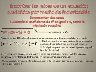 Coeficiente de x² = 1
Procedimiento: 1) Se abre el producto de dos paréntesis ordinarios igualados a cero así:
( )( ) = 0
2) El primer término de cada paréntesis corresponde a
La raíz cuadrada del primer término del trinomio.x x
3) En el primer paréntesis se baja el signo del segundo
término de trinomio.
-
4) En el segundo paréntesis se escribe el signo que resulta del producto de los signos del
segundo y tercer término del trinomio, en este caso menos por menos = +
+
Como aparecieron signos diferentes, menos y más se buscan dos números cuya diferencia sea
-5 y su producto -14
7 2
 