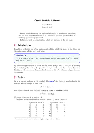 Orders Modulo A Prime
Evan Chen
March 6, 2015
In this article I develop the notion of the order of an element modulo n,
and use it to prove the famous n2 + 1 lemma as well as a generalization to
arbitrary cyclotomic polynomials.
References used in preparing this article are included in the last page.
§1 Introduction
I might as well state one of the main results of this article up front, so the following
discussion seems a little more motivated.
Theorem 1.1
Let p be an odd prime. Then there exists an integer n such that p | n2 + 1 if and
only if p ≡ 1 (mod 4).
By introducing the notion of order, we will prove that p | n2 + 1 =⇒ p ≡ 1 (mod 4).
By introducing the notion of a primitive root, we will prove the converse direction.
Finally, we will write down the generalized version of this n2 + 1 lemma using cyclotomic
polynomials.
§2 Orders
Let p be a prime and take a ≡ 0 (mod p). The order1 of a (mod p) is deﬁned to be the
smallest positive integer m such that
am
≡ 1 (mod p).
This order is clearly ﬁnite because Fermat’s Little Theorem tells us
ap−1
≡ 1 (mod p),
id est, the order of a is at most p − 1.
Exhibited below are the orders of each a (mod 11) and a (mod 13).
a mod 11 mod 13
1 1 1
2 10 12
3 5 3
4 5 6
5 5 4
6 10 12
a mod 11 mod 13
7 10 12
8 10 4
9 5 3
10 2 6
11 12
12 2
1
Some sources denote this as ord a (mod p) or ordp a, but we will not.
1
 