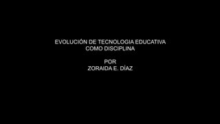 EVOLUCIÓN DE TECNOLOGIA EDUCATIVA
COMO DISCIPLINA
POR
ZORAIDA E. DÍAZ
 
