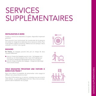 SERVICES
SUPPLÉMENTAIRES
RESTAURATION À BORD
Il existe un service de restauration à la place, disponible moyennant
paiement.
Nous pouvons vous communiquer les coordonnées de la personne
de contact en charge de la réservation de ce service en direct. Pour
toute question relative à ce service, référez-vous à la rubrique « Nous
contacter », en fiche 1 de ce guide.
BAGAGES
En France, les bagages peuvent être pris en charge de deux
manières différentes :
■ prise en charge des bagages jusqu’au train : les bagages sont
amenés sur un chariot jusqu’au train, mais c’est le groupe qui
s’occupe du chargement/déchargement de ceux-ci à bord ;
■ prise en charge complète des bagages : chargement/décharge-
ment à bord compris.
VOUS SOUHAITEZ PRIVATISER UNE VOITURE À
BORD D’UN TRAIN ?
Nous vous offrons la possibilité de personnaliser votre voyage en
affrétant une voiture à bord d’un train.
Pour plus d’informations sur ce service, contactez-nous par e-mail à
cette adresse : eu_groupe@voyages-sncf.com. Nous vous accompa-
gnerons dans la réalisation de ce projet.
SERVICESSUPPLÉMENTAIRES
©pictogrammes:AREP/SNCF
 