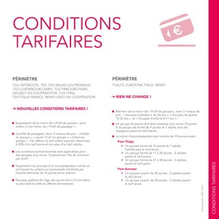CONDITIONSTARIFAIRES
©pictogrammes:AREP/SNCF
CONDITIONS
TARIFAIRES
■ Suppression de la notion de « Profil de groupe » pour
revenir à une notion de « Profil de passager » ;
■ 3 profils de passagers, donc 3 niveaux de prix : « Adulte
en groupe », « Jeune 12-27 en groupe », « Enfant en
groupe » ; Par ailleurs, le tarif enfant équivaut désormais
à 50% d’un tarif jeune et non plus d’un tarif adulte ;
■ Les conditions susmentionnées sont applicables pour
des groupes d’au moins 10 personnes. Pas de minimum
par profil ;
■ Suppression du principe d’un accompagnateur vendu au
tarif jeune (ou enfants sur promenade d’enfants) par
tranche démarrée de 10 jeunes et/ou enfants ;
■ Nouveau plafond de l’âge des jeunes fixé à 27 ans (donc
au plus tard la veille du 28ème anniversaire).
PÉRIMÈTRE
TGV, INTERCITÉS, TER, TGV BRUXELLES-PROVINCE,
TGV LUXEMBOURG-PARIS, TGV FRIBOURG-PARIS,
DB-SNCF EN COOPÉRATION, TGV LYRIA,
TGV ITALIE-FRANCE, RENFE-SNCF EN COOPÉRATION
➔ NOUVELLES CONDITIONS TARIFAIRES !
■ Maintien de la notion de « Profil de groupe », avec 3 niveaux de
prix : « Groupes d’adultes + de 26 ans », « Groupes de jeunes
12-25 ans », et « Groupes d’enfants 4-11 ans » ;
■ Un groupe de jeunes doit être constitué d’au moins 10 jeunes.
Si le groupe est formé de 9 jeunes et 1 adulte, tous les
voyageurs paient le tarif adulte ;
■ La notion d’accompagnateur par tranche de 10 jeunes existe :
Pour Thalys
• Un groupe formé de 10 jeunes et 1 adulte :
l’adulte paie le tarif jeune ;
• Un groupe formé de 11 à 20 jeunes : 2 adultes
paient le tarif jeune ;
• Un groupe formé de 21 à 30 jeunes : 3 adultes
paient le tarif jeune.
Pour Eurostar
• Un groupe à partir de 20 jeunes : 2 adultes paient
le tarif jeune ;
• Un groupe à partir de 30 jeunes : 3 adultes paient
le tarif jeune.
➔ RIEN NE CHANGE !
PÉRIMÈTRE
THALYS, EUROSTAR, ITALO, RENFE
 