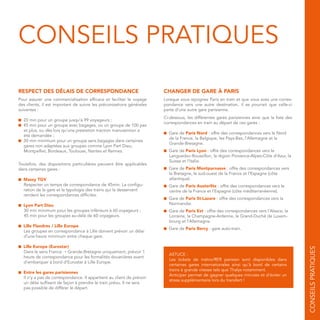 CONSEILS PRATIQUES
RESPECT DES DÉLAIS DE CORRESPONDANCE
Pour assurer une commercialisation efficace et faciliter le voyage
des clients, il est important de suivre les préconisations générales
suivantes :
■ 20 min pour un groupe jusqu’à 99 voyageurs ;
■ 45 min pour un groupe avec bagages, ou un groupe de 100 pax
et plus, ou dès lors qu’une prestation traction manutention a
été demandée ;
■ 30 min minimum pour un groupe sans bagages dans certaines
gares non adaptées aux groupes comme Lyon Part Dieu,
Montpellier, Bordeaux, Toulouse, Nantes et Rennes.
Toutefois, des dispositions particulières peuvent être applicables
dans certaines gares :
■ Massy TGV
Respecter un temps de correspondance de 45min. La configu-
ration de la gare et la typologie des trains qui la desservent
rendent les correspondances difficiles.
■ Lyon Part Dieu
30 min minimum pour les groupes inférieurs à 60 voyageurs ;
45 min pour les groupes au-delà de 60 voyageurs.
■ Lille Flandres / Lille Europe
Les groupes en correspondance à Lille doivent prévoir un délai
d’une heure minimum entre chaque gare.
■ Lille Europe (Eurostar)
Dans le sens France → Grande-Bretagne uniquement, prévoir 1
heure de correspondance pour les formalités douanières avant
d’embarquer à bord d’Eurostar à Lille Europe.
■ Entre les gares parisiennes
Il n’y a pas de correspondance. Il appartient au client de prévoir
un délai suffisant de façon à prendre le train prévu. Il ne sera
pas possible de différer le départ.
CHANGER DE GARE À PARIS
Lorsque vous rejoignez Paris en train et que vous avez une corres-
pondance vers une autre destination, il se pourrait que celle-ci
parte d’une autre gare parisienne.
Ci-dessous, les différentes gares parisiennes ainsi que la liste des
correspondances en train au départ de ces gares :
■ Gare de Paris Nord : offre des correspondances vers le Nord
de la France, la Belgique, les Pays-Bas, l’Allemagne et la
Grande-Bretagne.
■ Gare de Paris Lyon : offre des correspondances vers le
Languedoc-Roussillon, la région Provence-Alpes-Côte d'Azur, la
Suisse et l’Italie.
■ Gare de Paris Montparnasse : offre des correspondances vers
la Bretagne, le sud-ouest de la France et l’Espagne (côte
atlantique).
■ Gare de Paris Austerlitz : offre des correspondances vers le
centre de la France et l’Espagne (côte méditerranéenne).
■ Gare de Paris St-Lazare : offre des correspondances vers la
Normandie.
■ Gare de Paris Est : offre des correspondances vers l’Alsace, la
Lorraine, la Champagne-Ardenne, le Grand-Duché de Luxem-
bourg et l’Allemagne.
■ Gare de Paris Bercy : gare auto-train.
ASTUCE :
Les tickets de métro/RER parisien sont disponibles dans
certaines gares internationales ainsi qu’à bord de certains
trains à grande vitesse tels que Thalys notamment.
Anticiper permet de gagner quelques minutes et d’éviter un
stress supplémentaire lors du transfert !
CONSEILSPRATIQUES
 