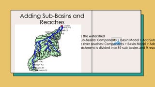 Adding Sub-Basins and
Reaches
Step 3:
Subdivide the watershed
• Add sub-basins: Components > Basin Model > Add Sub
• Define river reaches: Components > Basin Model > Add
• The catchment is divided into 89 sub-basins and 9 reac
 