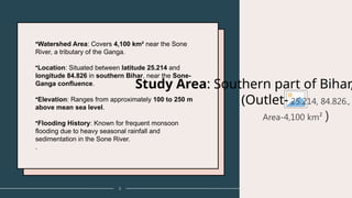 3
Study Area: Southern part of Bihar,
(Outlet- 25.214, 84.826.,
Area-4,100 km² )
•Watershed Area: Covers 4,100 km² near the Sone
River, a tributary of the Ganga.
•Location: Situated between latitude 25.214 and
longitude 84.826 in southern Bihar, near the Sone-
Ganga confluence.
•Elevation: Ranges from approximately 100 to 250 m
above mean sea level.
•Flooding History: Known for frequent monsoon
flooding due to heavy seasonal rainfall and
sedimentation in the Sone River.
.
 