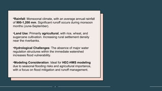 4
•Rainfall: Monsoonal climate, with an average annual rainfall
of 900-1,200 mm. Significant runoff occurs during monsoon
months (June-September).
•Land Use: Primarily agricultural, with rice, wheat, and
sugarcane cultivation. Increasing rural settlement density
near the riverbanks.
•Hydrological Challenges: The absence of major water
regulation structures within the immediate watershed
increases flood vulnerability.
•Modeling Consideration: Ideal for HEC-HMS modeling
due to seasonal flooding risks and agricultural importance,
with a focus on flood mitigation and runoff management.
 