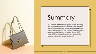 42
Summary
At Contoso, we believe in giving 110%. By using
our next-generation data architecture, we help
organizations virtually manage agile workflows.
We thrive because of our market knowledge and
great team behind our product. As our CEO
says, “Efficiencies will come from proactively
transforming how we do business.”
 