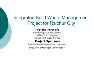 Integrated Solid Waste Management Project for Raichur City Project Partners City Municipal Council, Raichur ASTRA, IISc, Bangalore Environment Support Group Project Sponsors Indo Norwegian Environment Programme Directorate of Municipal Administration   