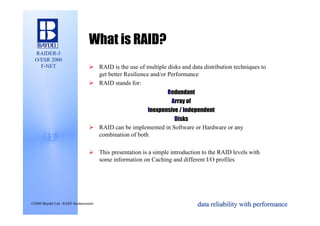 What is RAID?
  RAIDER-5
  O/ESR 2000
    F-NET                        Ø RAID is the use of multiple disks and data distribution techniques to
                                   get better Resilience and/or Performance
                                 Ø RAID stands for:
                                                             Redundant
                                                               Array of
                                                      Inexpensive / Independent
                                                                Disks
                                 Ø RAID can be implemented in Software or Hardware or any
                                   combination of both

                                 Ø This presentation is a simple introduction to the RAID levels with
                                   some information on Caching and different I/O profiles




©2000 Baydel Ltd - RAID fundamentals                                        data reliability with performance
 