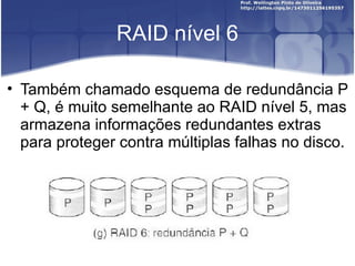 RAID nível 6

• Também chamado esquema de redundância P
  + Q, é muito semelhante ao RAID nível 5, mas
  armazena informações redundantes extras
  para proteger contra múltiplas falhas no disco.
 