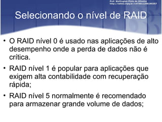Selecionando o nível de RAID

• O RAID nível 0 é usado nas aplicações de alto
  desempenho onde a perda de dados não é
  crítica.
• RAID nível 1 é popular para aplicações que
  exigem alta contabilidade com recuperação
  rápida;
• RAID nível 5 normalmente é recomendado
  para armazenar grande volume de dados;
 