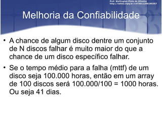 Melhoria da Confiabilidade

• A chance de algum disco dentre um conjunto
  de N discos falhar é muito maior do que a
  chance de um disco específico falhar.
• Se o tempo médio para a falha (mttf) de um
  disco seja 100.000 horas, então em um array
  de 100 discos será 100.000/100 = 1000 horas.
  Ou seja 41 dias.
 