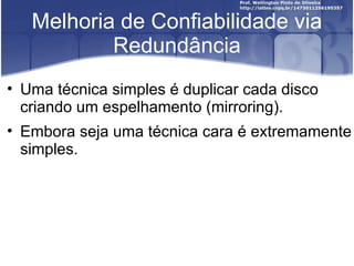 Melhoria de Confiabilidade via
           Redundância
• Uma técnica simples é duplicar cada disco
  criando um espelhamento (mirroring).
• Embora seja uma técnica cara é extremamente
  simples.
 