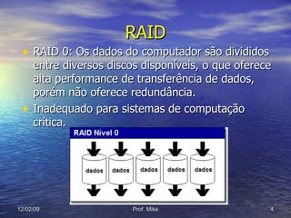 RAID RAID 0: Os dados do computador são divididos entre diversos discos disponíveis, o que oferece alta performance de transferência de dados, porém não oferece redundância. Inadequado para sistemas de computação crítica. 