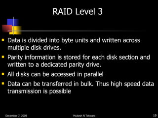 RAID Level 3  Data is divided into byte units and written across multiple disk drives. Parity information is stored for each disk section and written to a dedicated parity drive. All disks can be accessed in parallel  Data can be transferred in bulk. Thus high speed data transmission is possible 