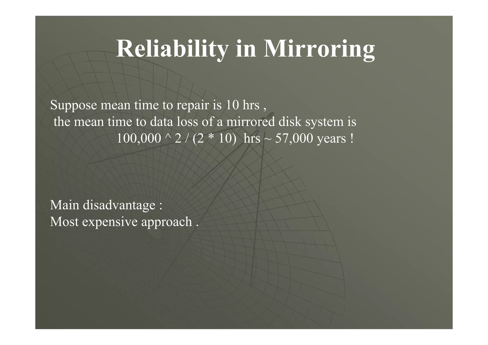 Reliability in Mirroring
Suppose mean time to repair is 10 hrs ,
the mean time to data loss of a mirrored disk system is
100,000 ^ 2 / (2 * 10) hrs ~ 57,000 years !
Main disadvantage :
Most expensive approach .
 
