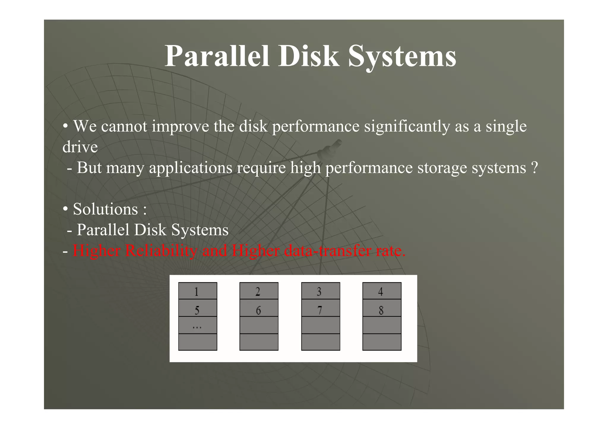 Parallel Disk Systems
• We cannot improve the disk performance significantly as a single
drive
- But many applications require high performance storage systems ?
• Solutions :
- Parallel Disk Systems
- Higher Reliability and Higher data-transfer rate.
 