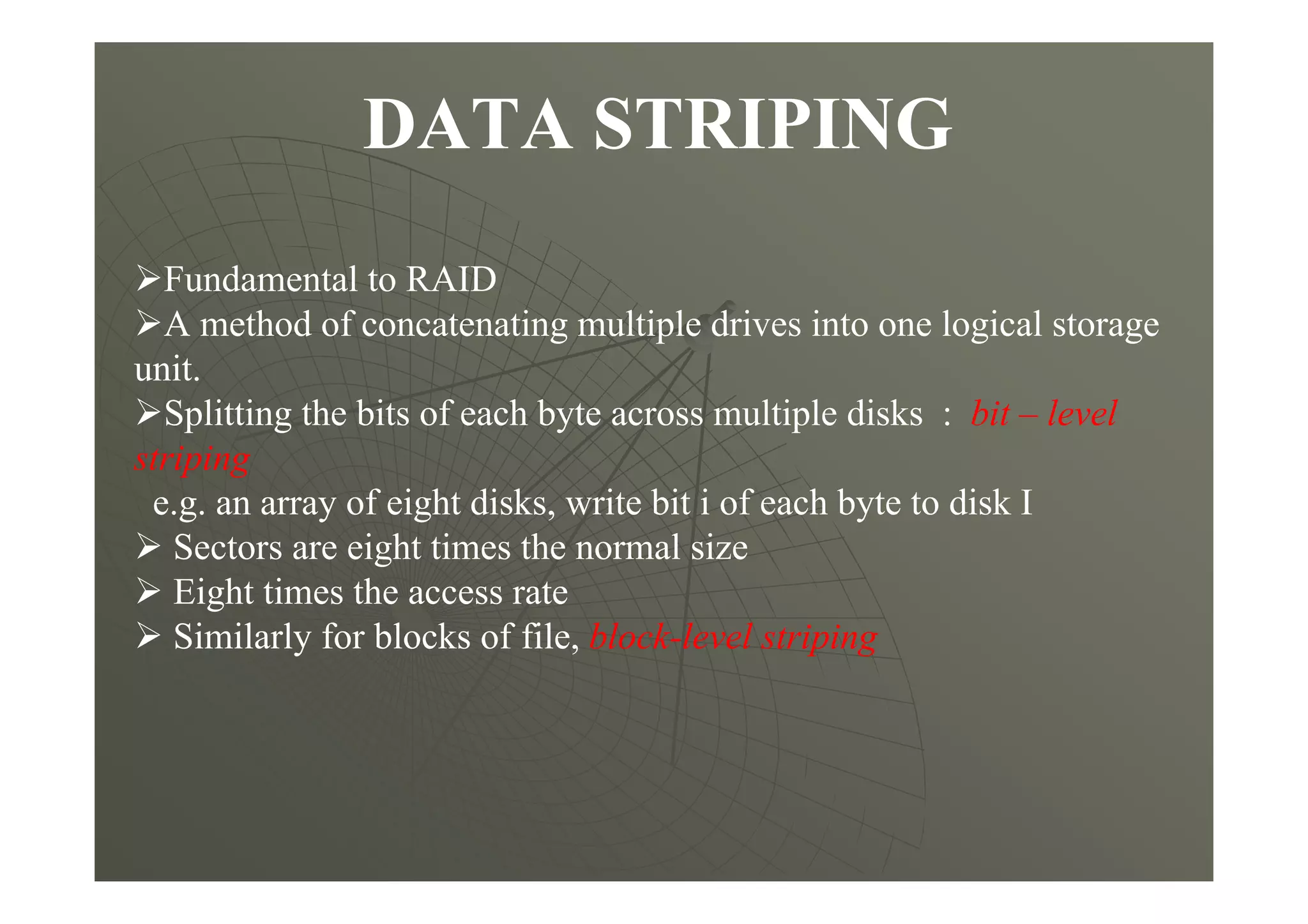 DATA STRIPING
Fundamental to RAID
A method of concatenating multiple drives into one logical storage
unit.
Splitting the bits of each byte across multiple disks : bit – level
striping
e.g. an array of eight disks, write bit i of each byte to disk I
Sectors are eight times the normal size
Eight times the access rate
Similarly for blocks of file, block-level striping
 