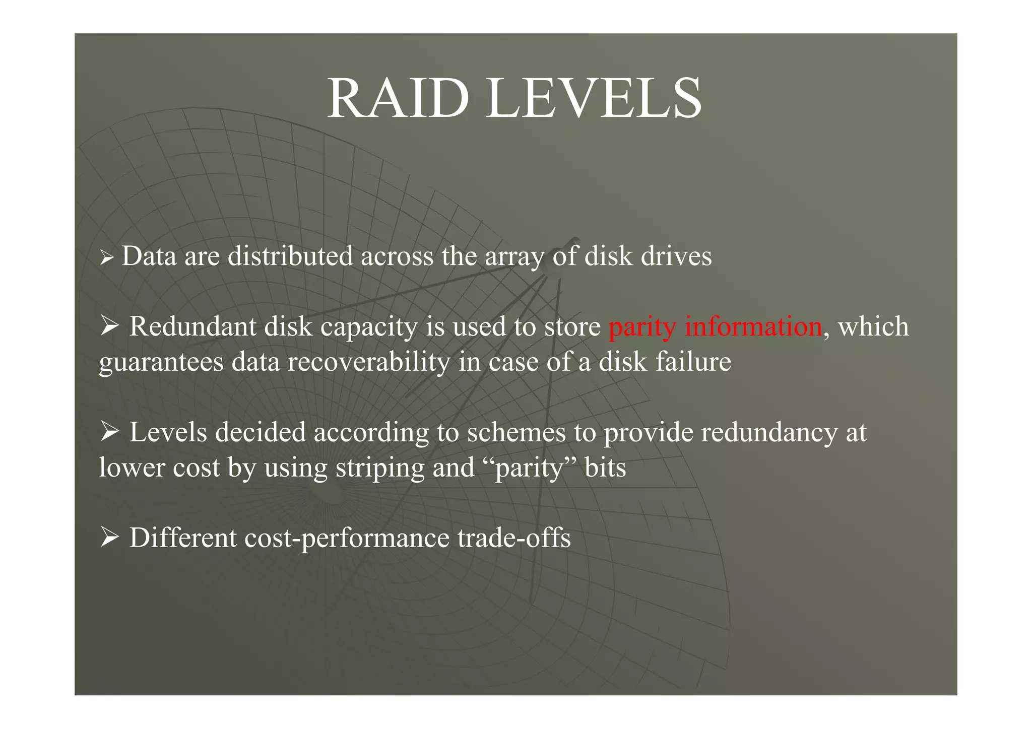 RAID LEVELS
Data are distributed across the array of disk drives
Redundant disk capacity is used to store parity information, which
guarantees data recoverability in case of a disk failure
Levels decided according to schemes to provide redundancy at
lower cost by using striping and “parity” bits
Different cost-performance trade-offs
 